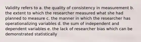 Validity refers to a. the quality of consistency in measurement b. the extent to which the researcher measured what she had planned to measure c. the manner in which the researcher has operationalizing variables d. the sum of independent and dependent variables e. the lack of researcher bias which can be demonstrated statistically