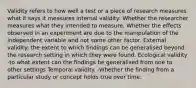 Validity refers to how well a test or a piece of research measures what it says it measures internal validity: Whether the researcher measures what they intended to measure. Whether the effects observed in an experiment are due to the manipulation of the independent variable and not some other factor. External validity: the extent to which findings can be generalised beyond the research setting in which they were found. Ecological validity -to what extent can the findings be generalised from one to other settings Temporal validity. -Whether the finding from a particular study or concept holds true over time.