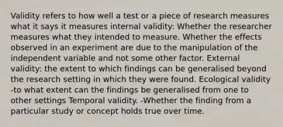 Validity refers to how well a test or a piece of research measures what it says it measures internal validity: Whether the researcher measures what they intended to measure. Whether the effects observed in an experiment are due to the manipulation of the independent variable and not some other factor. External validity: the extent to which findings can be generalised beyond the research setting in which they were found. Ecological validity -to what extent can the findings be generalised from one to other settings Temporal validity. -Whether the finding from a particular study or concept holds true over time.