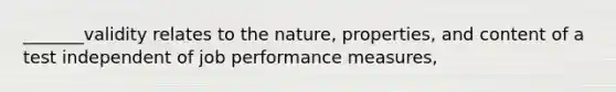 _______validity relates to the nature, properties, and content of a test independent of job performance measures,