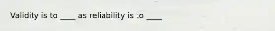 Validity is to ____ as reliability is to ____