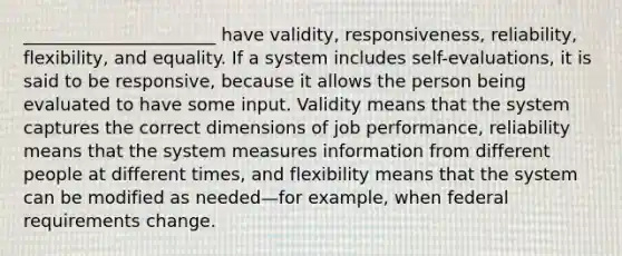 ______________________ have validity, responsiveness, reliability, flexibility, and equality. If a system includes self-evaluations, it is said to be responsive, because it allows the person being evaluated to have some input. Validity means that the system captures the correct dimensions of job performance, reliability means that the system measures information from different people at different times, and flexibility means that the system can be modified as needed—for example, when federal requirements change.