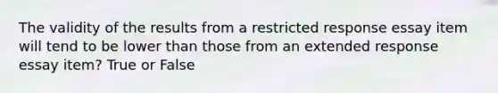 The validity of the results from a restricted response essay item will tend to be lower than those from an extended response essay item? True or False