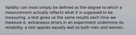 Validity can most simply be defined as the degree to which a measurement actually reflects what it is supposed to be measuring. a test gives us the same results each time we measure it. extraneous errors in an experiment undermine its reliability. a test applies equally well to both men and women.