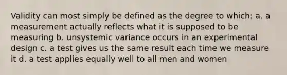 Validity can most simply be defined as the degree to which: a. a measurement actually reflects what it is supposed to be measuring b. unsystemic variance occurs in an experimental design c. a test gives us the same result each time we measure it d. a test applies equally well to all men and women