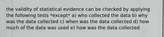 the validity of statistical evidence can be checked by applying the following tests *except* a) who collected the data b) why was the data collected c) when was the data collected d) how much of the data was used e) how was the data collected