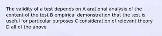 The validity of a test depends on A arational analysis of the content of the test B empirical demonstration that the test is useful for particular purposes C consideration of relevant theory D all of the above