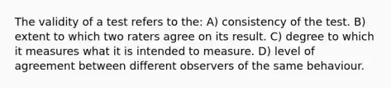 The validity of a test refers to the: A) consistency of the test. B) extent to which two raters agree on its result. C) degree to which it measures what it is intended to measure. D) level of agreement between different observers of the same behaviour.