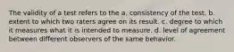 The validity of a test refers to the a. consistency of the test. b. extent to which two raters agree on its result. c. degree to which it measures what it is intended to measure. d. level of agreement between different observers of the same behavior.