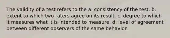 The validity of a test refers to the a. consistency of the test. b. extent to which two raters agree on its result. c. degree to which it measures what it is intended to measure. d. level of agreement between different observers of the same behavior.