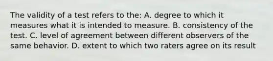 The validity of a test refers to the: A. degree to which it measures what it is intended to measure. B. consistency of the test. C. level of agreement between different observers of the same behavior. D. extent to which two raters agree on its result