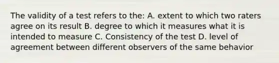 The validity of a test refers to the: A. extent to which two raters agree on its result B. degree to which it measures what it is intended to measure C. Consistency of the test D. level of agreement between different observers of the same behavior