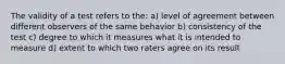 The validity of a test refers to the: a) level of agreement between different observers of the same behavior b) consistency of the test c) degree to which it measures what it is intended to measure d) extent to which two raters agree on its result