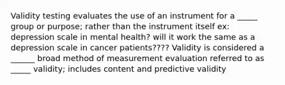 Validity testing evaluates the use of an instrument for a _____ group or purpose; rather than the instrument itself ex: depression scale in mental health? will it work the same as a depression scale in cancer patients???? Validity is considered a ______ broad method of measurement evaluation referred to as _____ validity; includes content and predictive validity