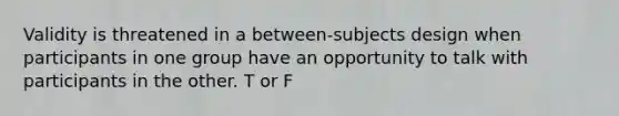 Validity is threatened in a between-subjects design when participants in one group have an opportunity to talk with participants in the other. T or F