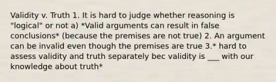 Validity v. Truth 1. It is hard to judge whether reasoning is "logical" or not a) *Valid arguments can result in false conclusions* (because the premises are not true) 2. An argument can be invalid even though the premises are true 3.* hard to assess validity and truth separately bec validity is ___ with our knowledge about truth*