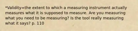 *Validity=the extent to which a measuring instrument actually measures what it is supposed to measure. Are you measuring what you need to be measuring? Is the tool really measuring what it says? p. 110