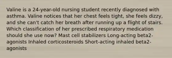 Valine is a 24-year-old nursing student recently diagnosed with asthma. Valine notices that her chest feels tight, she feels dizzy, and she can't catch her breath after running up a flight of stairs. Which classification of her prescribed respiratory medication should she use now? Mast cell stabilizers Long-acting beta2-agonists Inhaled corticosteroids Short-acting inhaled beta2-agonists