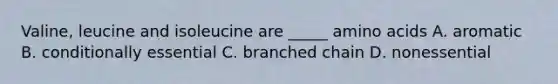 Valine, leucine and isoleucine are _____ amino acids A. aromatic B. conditionally essential C. branched chain D. nonessential