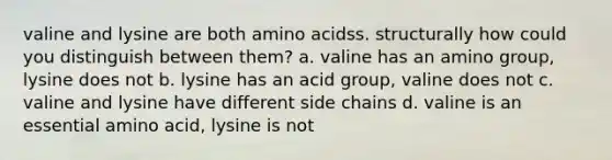 valine and lysine are both amino acidss. structurally how could you distinguish between them? a. valine has an amino group, lysine does not b. lysine has an acid group, valine does not c. valine and lysine have different side chains d. valine is an essential amino acid, lysine is not