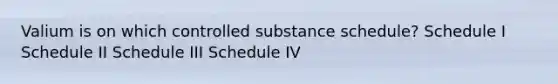 Valium is on which controlled substance schedule? Schedule I Schedule II Schedule III Schedule IV