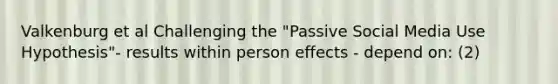 Valkenburg et al Challenging the "Passive Social Media Use Hypothesis"- results within person effects - depend on: (2)