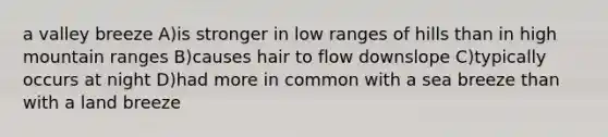 a valley breeze A)is stronger in low ranges of hills than in high mountain ranges B)causes hair to flow downslope C)typically occurs at night D)had more in common with a sea breeze than with a land breeze