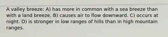 A valley breeze: A) has more in common with a sea breeze than with a land breeze. B) causes air to flow downward. C) occurs at night. D) is stronger in low ranges of hills than in high mountain ranges.