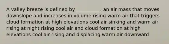 A valley breeze is defined by __________. an air mass that moves downslope and increases in volume rising warm air that triggers cloud formation at high elevations cool air sinking and warm air rising at night rising cool air and cloud formation at high elevations cool air rising and displacing warm air downward