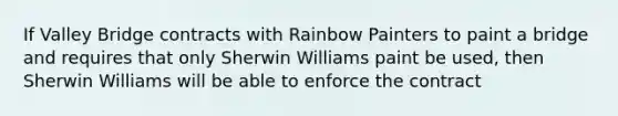 If Valley Bridge contracts with Rainbow Painters to paint a bridge and requires that only Sherwin Williams paint be used, then Sherwin Williams will be able to enforce the contract