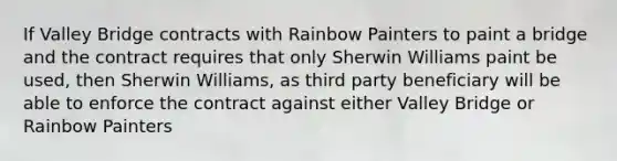 If Valley Bridge contracts with Rainbow Painters to paint a bridge and the contract requires that only Sherwin Williams paint be used, then Sherwin Williams, as third party beneficiary will be able to enforce the contract against either Valley Bridge or Rainbow Painters