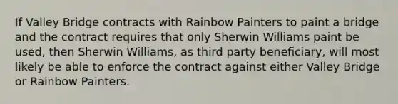 If Valley Bridge contracts with Rainbow Painters to paint a bridge and the contract requires that only Sherwin Williams paint be used, then Sherwin Williams, as third party beneficiary, will most likely be able to enforce the contract against either Valley Bridge or Rainbow Painters.