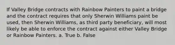 If Valley Bridge contracts with Rainbow Painters to paint a bridge and the contract requires that only Sherwin Williams paint be used, then Sherwin Williams, as third party beneficiary, will most likely be able to enforce the contract against either Valley Bridge or Rainbow Painters. a. True b. False