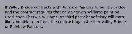 If Valley Bridge contracts with Rainbow Painters to paint a bridge and the contract requires that only Sherwin Williams paint be used, then Sherwin Williams, as third party beneficiary will most likely be able to enforce the contract against either Valley Bridge or Rainbow Painters.