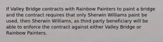 If Valley Bridge contracts with Rainbow Painters to paint a bridge and the contract requires that only Sherwin Williams paint be used, then Sherwin Williams, as third party beneficiary will be able to enforce the contract against either Valley Bridge or Rainbow Painters.