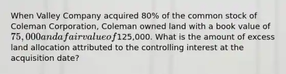 When Valley Company acquired 80% of the common stock of Coleman Corporation, Coleman owned land with a book value of 75,000 and a fair value of125,000. What is the amount of excess land allocation attributed to the controlling interest at the acquisition date?