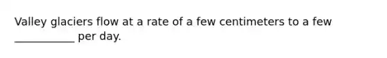 Valley glaciers flow at a rate of a few centimeters to a few ___________ per day.