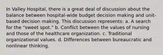 In Valley Hospital, there is a great deal of discussion about the balance between hospital-wide budget decision making and unit-based decision making. This discussion represents: a. A search for the "sweet spot." b. Conflict between the values of nursing and those of the healthcare organization. c. Traditional organizational values. d. Differences between bureaucratic and nonlinear thinking.