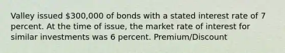 Valley issued 300,000 of bonds with a stated interest rate of 7 percent. At the time of issue, the market rate of interest for similar investments was 6 percent. Premium/Discount