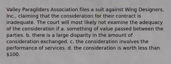 Valley Paragliders Association files a suit against Wing Designers, Inc., claiming that the consideration for their contract is inadequate. The court will most likely not examine the adequacy of the consideration if​ a. ​something of value passed between the parties. b. ​there is a large disparity in the amount of consideration exchanged. c. ​the consideration involves the performance of services. d. ​the consideration is worth less than 100.