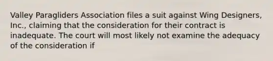 Valley Paragliders Association files a suit against Wing Designers, Inc., claiming that the consideration for their contract is inadequate. The court will most likely not examine the adequacy of the consideration if​