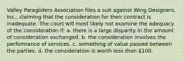 Valley Paragliders Association files a suit against Wing Designers, Inc., claiming that the consideration for their contract is inadequate. The court will most likely not examine the adequacy of the consideration if: a. there is a large disparity in the amount of consideration exchanged. b. the consideration involves the performance of services. c. something of value passed between the parties. d. the consideration is worth less than 100.