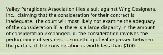 Valley Paragliders Association files a suit against <a href='https://www.questionai.com/knowledge/kx4j58eOUS-wing-design' class='anchor-knowledge'>wing design</a>ers, Inc., claiming that the consideration for their contract is inadequate. The court will most likely not examine the adequacy of the consideration if: a. there is a large disparity in the amount of consideration exchanged. b. the consideration involves the performance of services. c. something of value passed between the parties. d. the consideration is worth <a href='https://www.questionai.com/knowledge/k7BtlYpAMX-less-than' class='anchor-knowledge'>less than</a> 100.