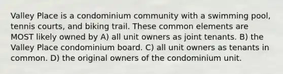 Valley Place is a condominium community with a swimming pool, tennis courts, and biking trail. These common elements are MOST likely owned by A) all unit owners as joint tenants. B) the Valley Place condominium board. C) all unit owners as tenants in common. D) the original owners of the condominium unit.