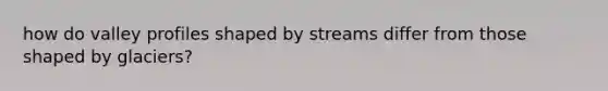 how do valley profiles shaped by streams differ from those shaped by glaciers?