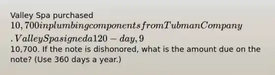 Valley Spa purchased 10,700 in plumbing components from Tubman Company. Valley Spa signed a 120-day, 9% promissory note for10,700. If the note is dishonored, what is the amount due on the note? (Use 360 days a year.)