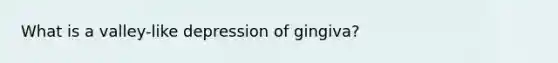 What is a valley-like depression of gingiva?