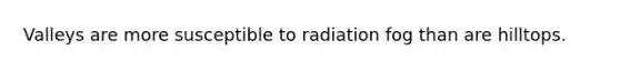 Valleys are more susceptible to radiation fog than are hilltops.