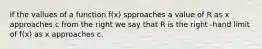 if the vallues of a function f(x) spproaches a value of R as x approaches c from the right we say that R is the right -hand limit of f(x) as x approaches c.