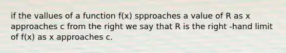 if the vallues of a function f(x) spproaches a value of R as x approaches c from the right we say that R is the right -hand limit of f(x) as x approaches c.